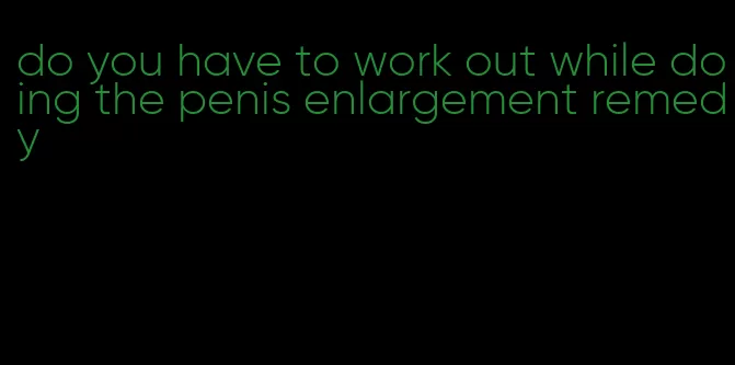 do you have to work out while doing the penis enlargement remedy