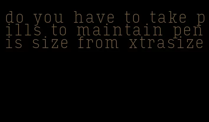 do you have to take pills to maintain penis size from xtrasize