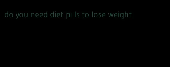 do you need diet pills to lose weight