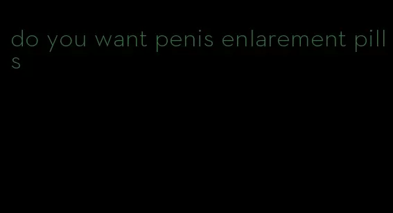 do you want penis enlarement pills