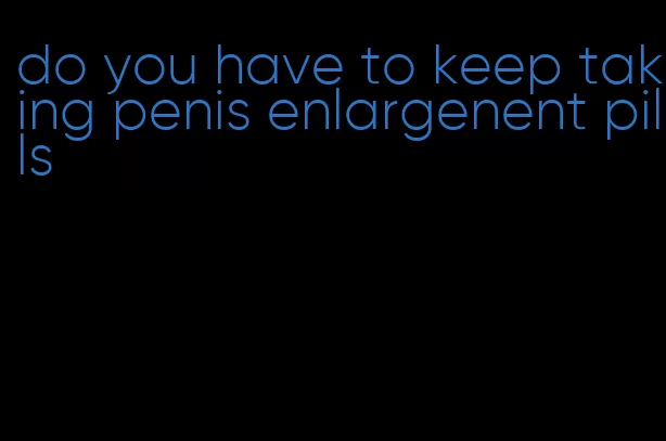 do you have to keep taking penis enlargenent pills