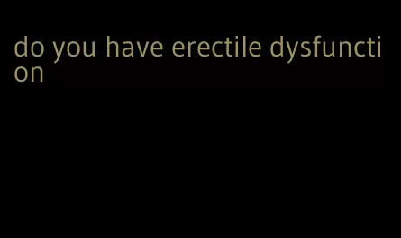 do you have erectile dysfunction