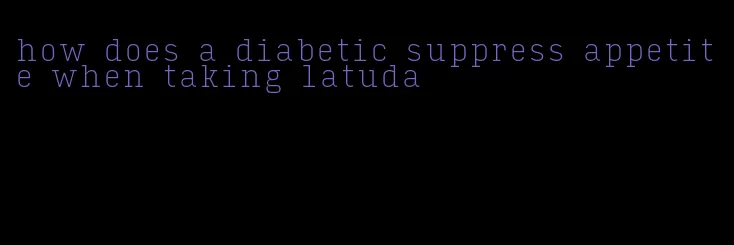 how does a diabetic suppress appetite when taking latuda