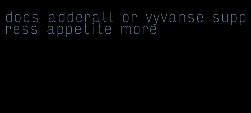 does adderall or vyvanse suppress appetite more