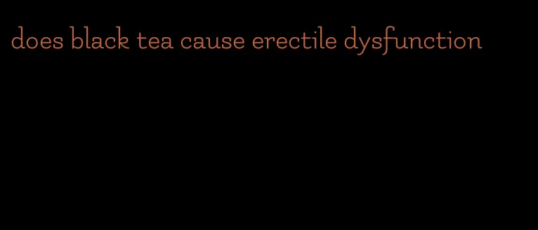 does black tea cause erectile dysfunction