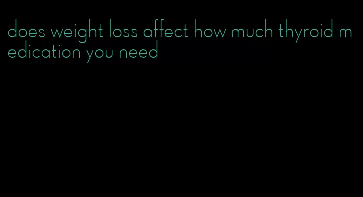 does weight loss affect how much thyroid medication you need