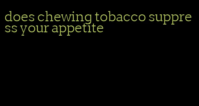 does chewing tobacco suppress your appetite