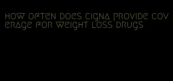 how often does cigna provide coverage for weight loss drugs