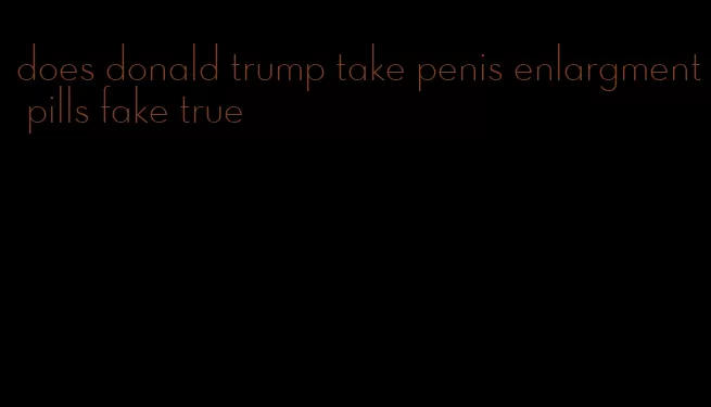 does donald trump take penis enlargment pills fake true