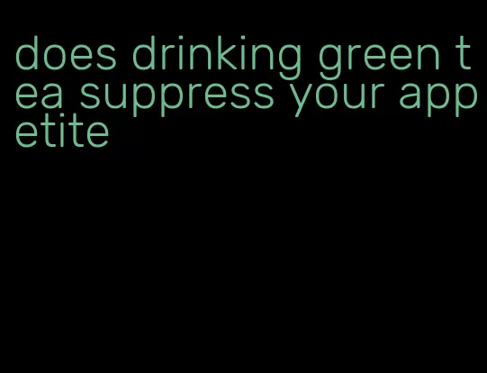 does drinking green tea suppress your appetite