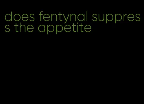 does fentynal suppress the appetite