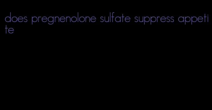 does pregnenolone sulfate suppress appetite