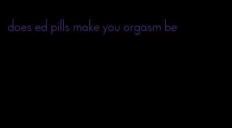 does ed pills make you orgasm be