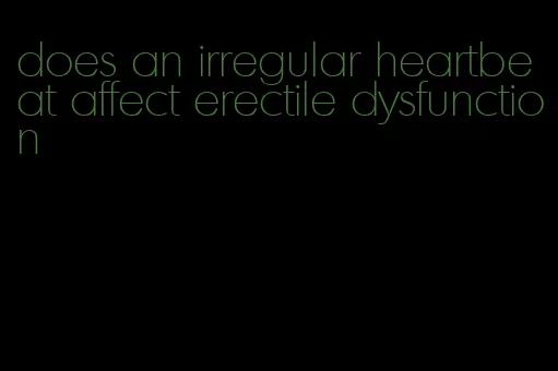 does an irregular heartbeat affect erectile dysfunction