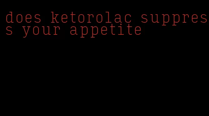 does ketorolac suppress your appetite