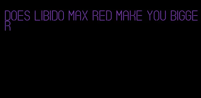 does libido max red make you bigger