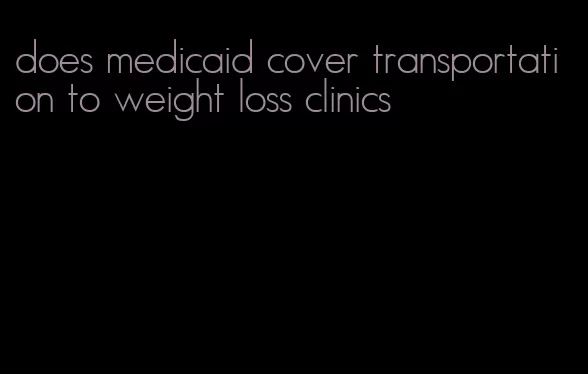 does medicaid cover transportation to weight loss clinics