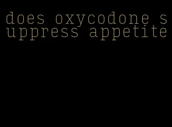 does oxycodone suppress appetite