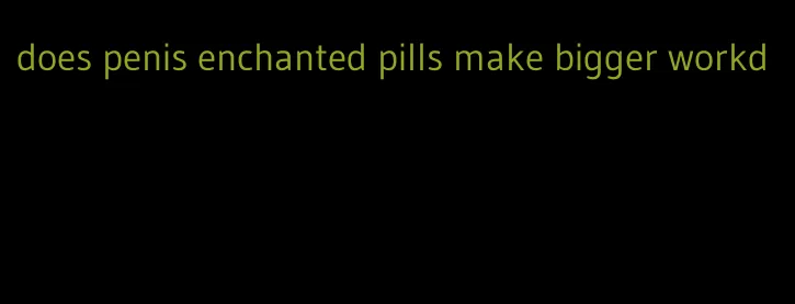 does penis enchanted pills make bigger workd