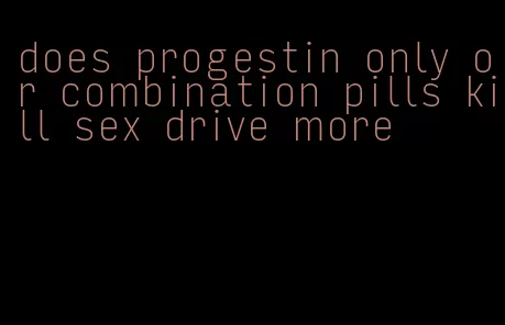 does progestin only or combination pills kill sex drive more