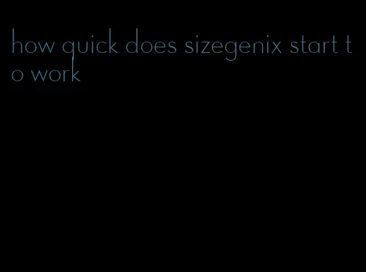 how quick does sizegenix start to work