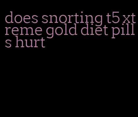 does snorting t5 xtreme gold diet pills hurt