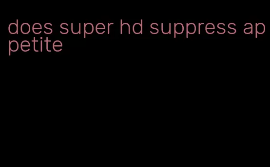 does super hd suppress appetite