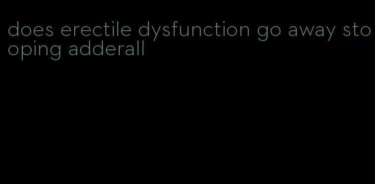 does erectile dysfunction go away stooping adderall