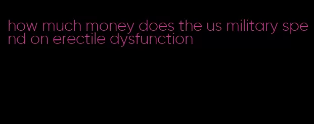 how much money does the us military spend on erectile dysfunction