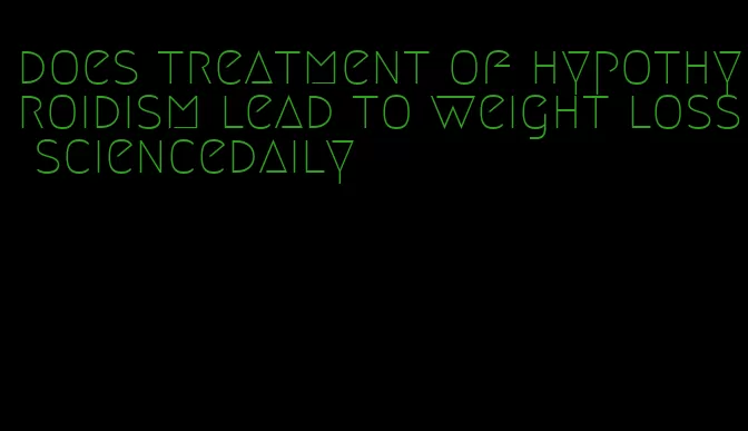 does treatment of hypothyroidism lead to weight loss sciencedaily