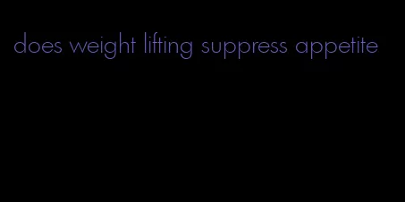 does weight lifting suppress appetite