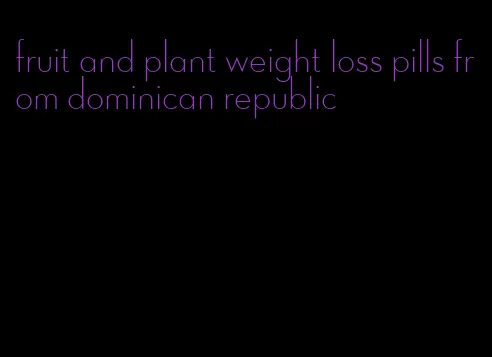 fruit and plant weight loss pills from dominican republic