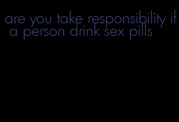 are you take responsibility if a person drink sex pills