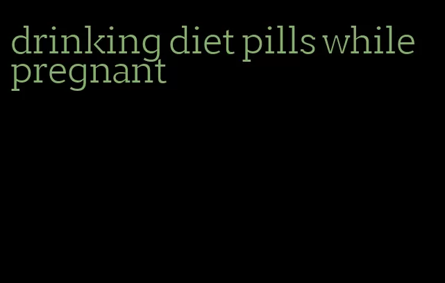 drinking diet pills while pregnant