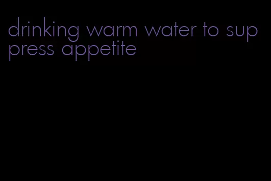 drinking warm water to suppress appetite