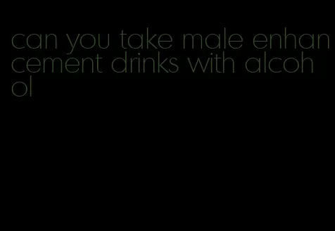 can you take male enhancement drinks with alcohol