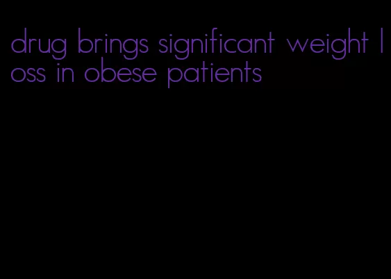 drug brings significant weight loss in obese patients