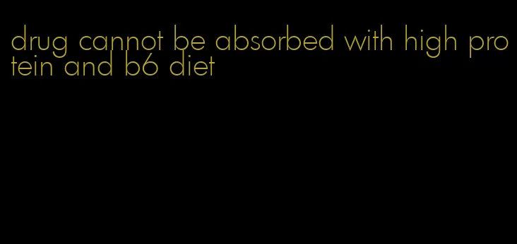drug cannot be absorbed with high protein and b6 diet