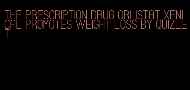 the prescription drug orlistat xenical promotes weight loss by quizlet