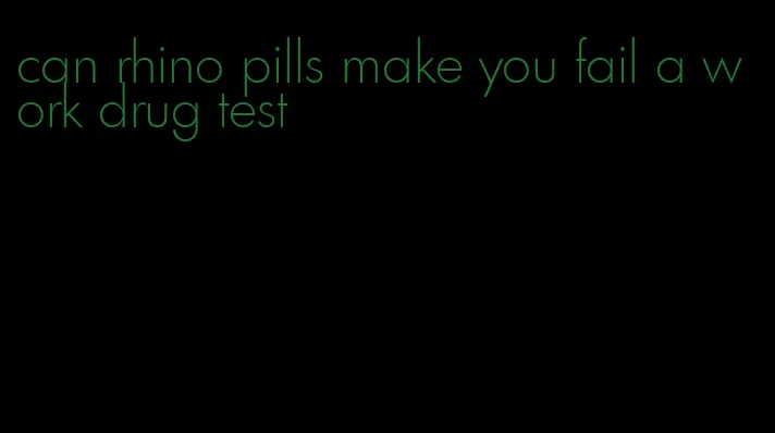 can rhino pills make you fail a work drug test