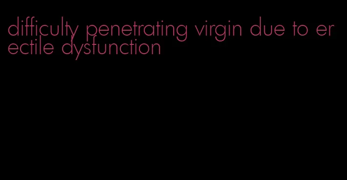 difficulty penetrating virgin due to erectile dysfunction