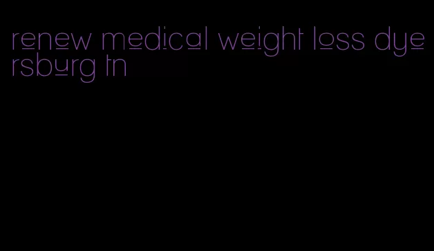 renew medical weight loss dyersburg tn