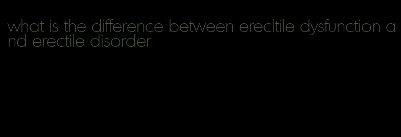 what is the difference between erecltile dysfunction and erectile disorder