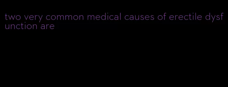 two very common medical causes of erectile dysfunction are