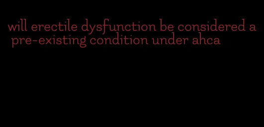 will erectile dysfunction be considered a pre-existing condition under ahca