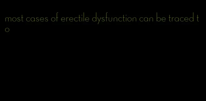 most cases of erectile dysfunction can be traced to