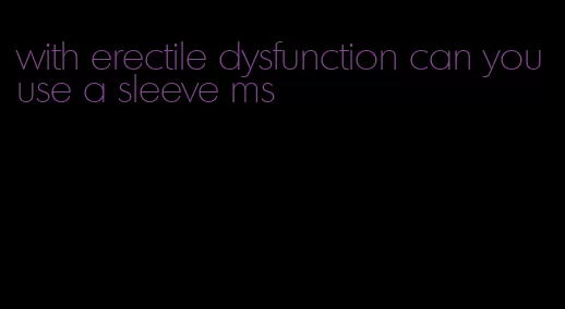 with erectile dysfunction can you use a sleeve ms