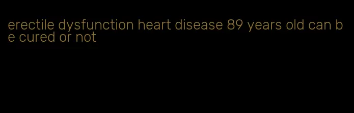 erectile dysfunction heart disease 89 years old can be cured or not