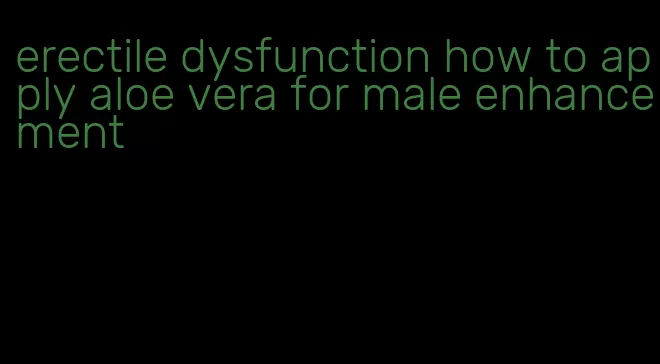 erectile dysfunction how to apply aloe vera for male enhancement