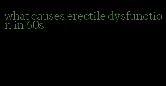 what causes erectile dysfunction in 60s